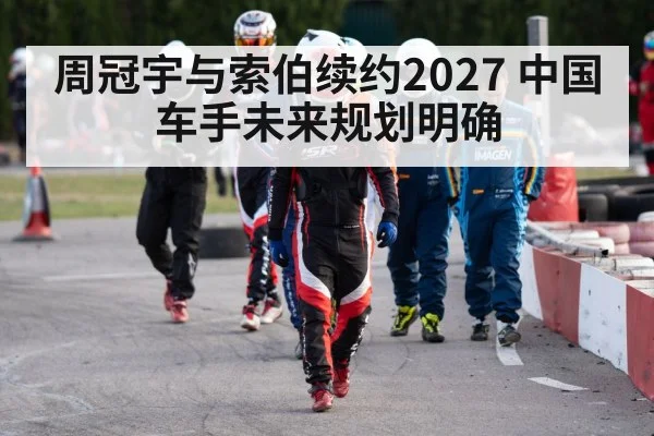 周冠宇与索伯续约2027 中国车手未来规划明确